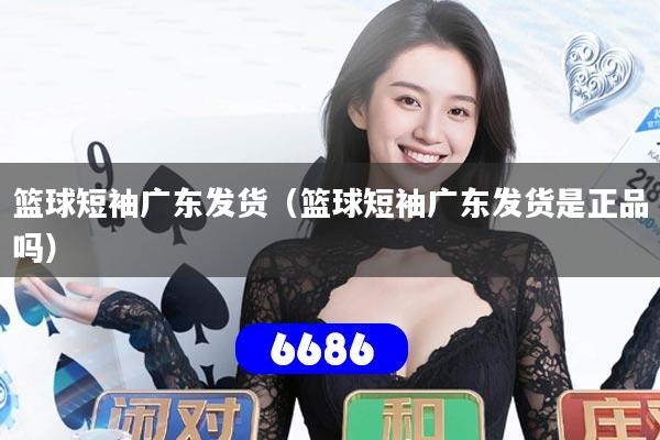 篮球短袖广东发货（篮球短袖广东发货是正品吗）